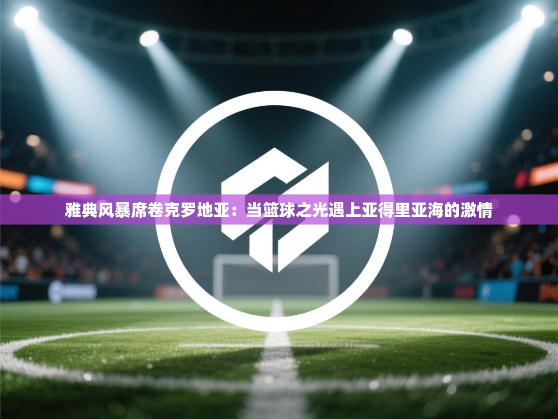 雅典风暴席卷克罗地亚:当篮球之光遇上亚得里亚海的激情 第2张